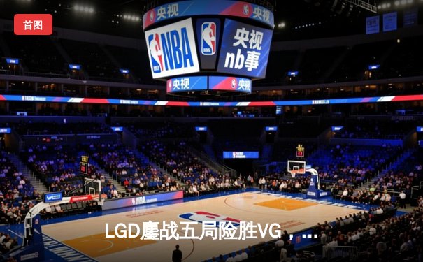 LGD鏖战五局险胜VG，问鼎2023年DPC中国区季后赛冠军