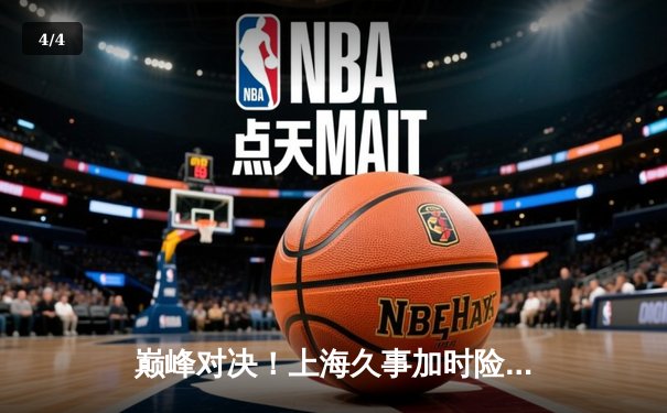 巅峰对决！上海久事加时险胜辽宁本钢，王哲林狂砍35+17主宰内线 - 4