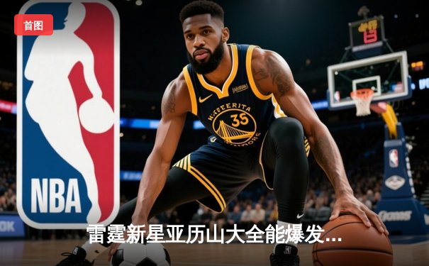 雷霆新星亚历山大全能爆发砍下37分，率队逆转爵士取六连胜