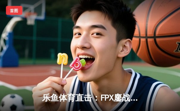 乐鱼体育直击：FPX鏖战五局力克RNG，翔掌门超神卢锡安锁定LPL季后赛四强