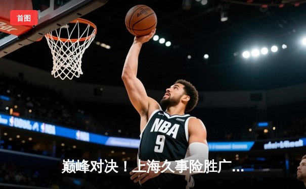 巅峰对决！上海久事险胜广东宏远，王哲林狂砍38分率队守住主场