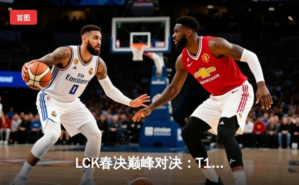 LCK春决巅峰对决：T1鏖战五局力克GEN，Faker加冕联赛第十冠
