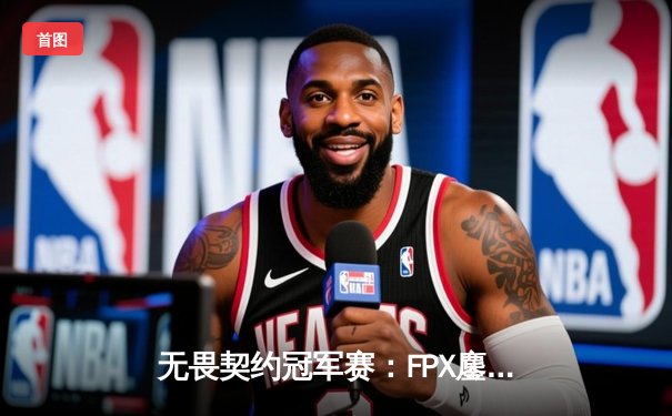 无畏契约冠军赛：FPX鏖战五局力克GEN，成中国赛区首支晋级四强战队