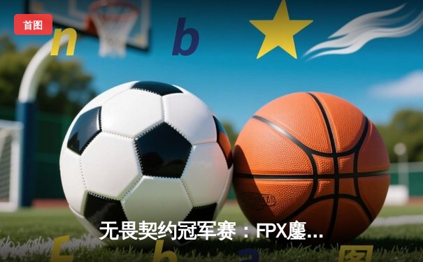 无畏契约冠军赛：FPX鏖战五局力克GEN，成中国赛区首支晋级四强战队