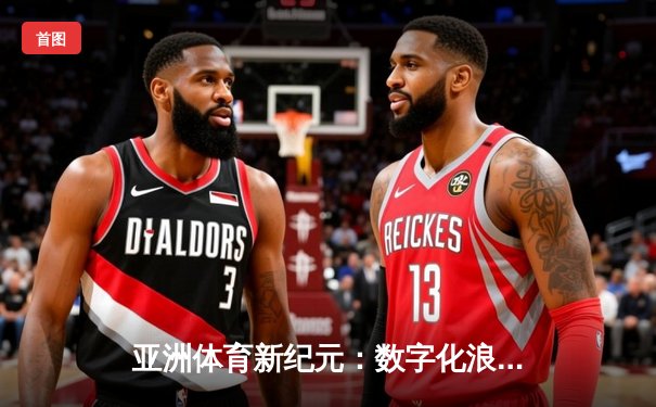 亚洲体育新纪元：数字化浪潮下的竞技变革与商业突围