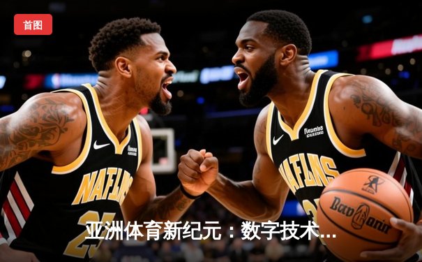 亚洲体育新纪元：数字技术如何重塑竞技赛场与商业版图
