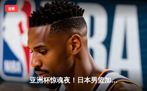 亚洲杯惊魂夜！日本男篮加时赛1分险胜中国，胡金秋空砍33分难救主